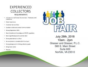 Job Fair July 28th, 2018 10 A M to 2 P M Glasser and Glasser, PLC. 580 East Main Street, Suite 600, Norfolk, VA 23510. Experienced Collectors. Requirements. 2-3 years in a call center environment. Preferably with collections. Dialer Experience. Customer Service Voice. Excellent verbal and written communication. Strong negotiation skills. Basic compliance knowledge and FDCPA regulation. Basic legal background would be ideal. Strong attendance is a must. No constraints in schedule (Monday through Friday, 8 A M to 5 P M) Strong background in hitting collection goals. Bring Cover Letter and Resume.